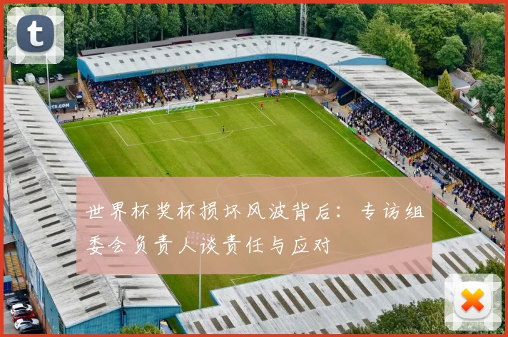 世界杯奖杯损坏风波背后：专访组委会负责人谈责任与应对