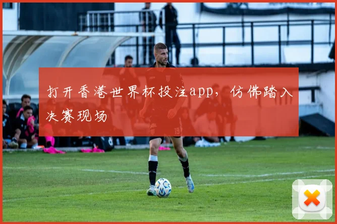打开香港世界杯投注app，仿佛踏入决赛现场