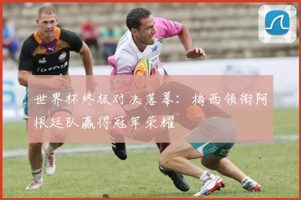 世界杯终极对决落幕：梅西领衔阿根廷队赢得冠军荣耀